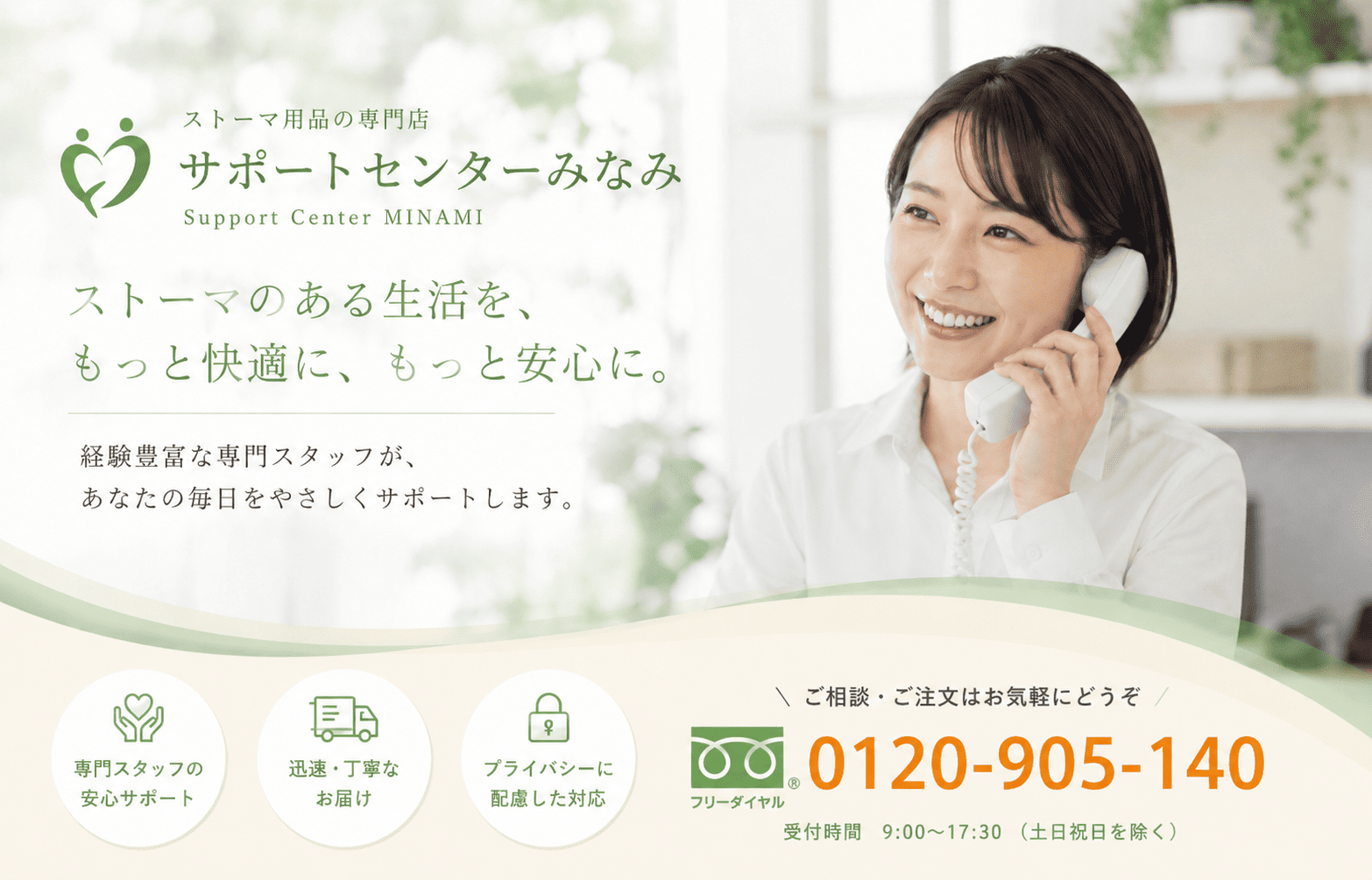 サポートセンターみなみ
ストーマのある生活を、もっと快適に、もっと安心に。
経験豊富なスタッフが、
あなたの毎日をやさしくサポートします。
フリーダイヤル　0120-905-140
